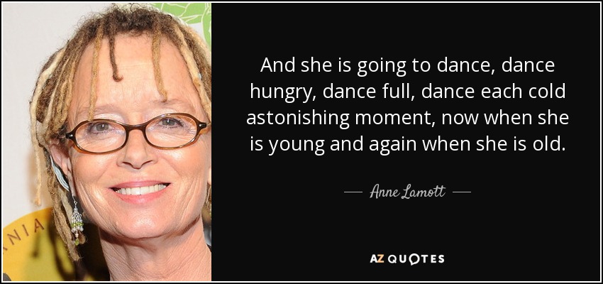 And she is going to dance, dance hungry, dance full, dance each cold astonishing moment, now when she is young and again when she is old. - Anne Lamott