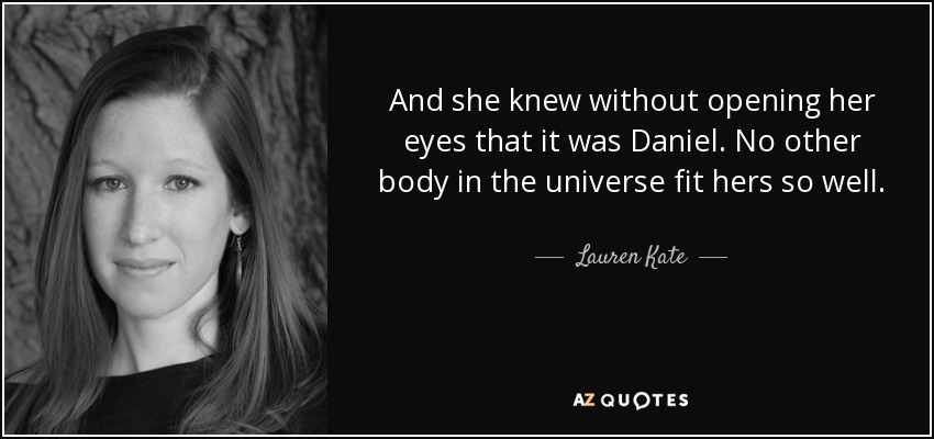 And she knew without opening her eyes that it was Daniel. No other body in the universe fit hers so well. - Lauren Kate