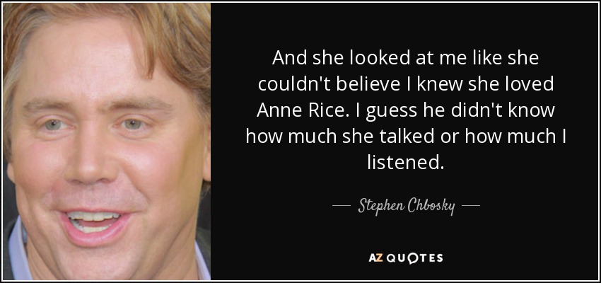 And she looked at me like she couldn't believe I knew she loved Anne Rice. I guess he didn't know how much she talked or how much I listened. - Stephen Chbosky