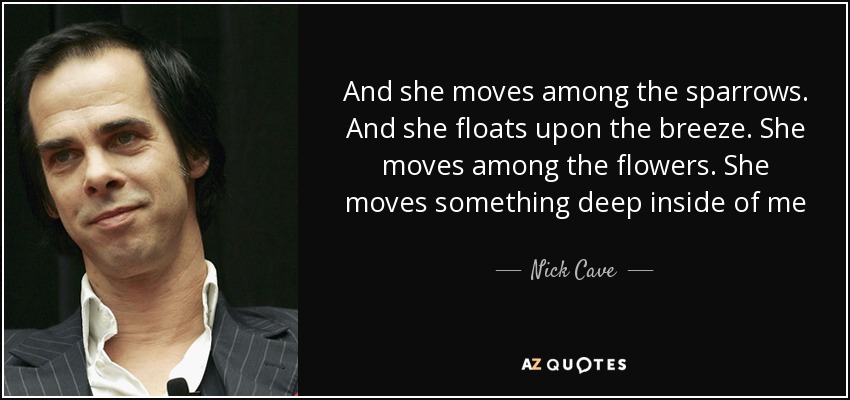 And she moves among the sparrows. And she floats upon the breeze. She moves among the flowers. She moves something deep inside of me - Nick Cave