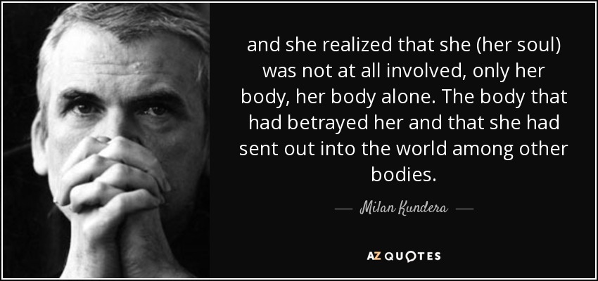 and she realized that she (her soul) was not at all involved, only her body, her body alone. The body that had betrayed her and that she had sent out into the world among other bodies. - Milan Kundera