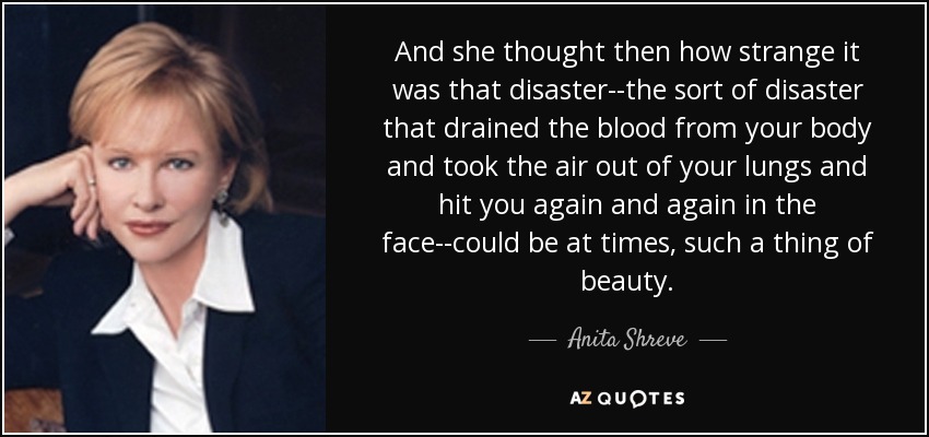 And she thought then how strange it was that disaster--the sort of disaster that drained the blood from your body and took the air out of your lungs and hit you again and again in the face--could be at times, such a thing of beauty. - Anita Shreve