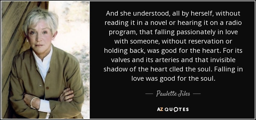 And she understood, all by herself, without reading it in a novel or hearing it on a radio program, that falling passionately in love with someone, without reservation or holding back, was good for the heart. For its valves and its arteries and that invisible shadow of the heart clled the soul. Falling in love was good for the soul. - Paulette Jiles