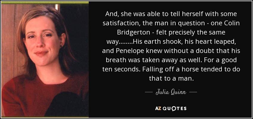 And, she was able to tell herself with some satisfaction, the man in question - one Colin Bridgerton - felt precisely the same way.... ....His earth shook, his heart leaped, and Penelope knew without a doubt that his breath was taken away as well. For a good ten seconds. Falling off a horse tended to do that to a man. - Julia Quinn