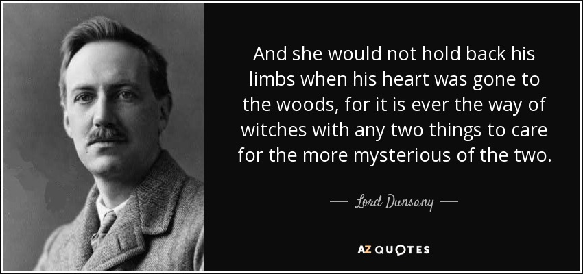 And she would not hold back his limbs when his heart was gone to the woods, for it is ever the way of witches with any two things to care for the more mysterious of the two. - Lord Dunsany