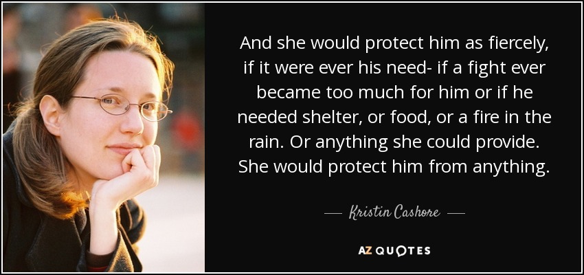 And she would protect him as fiercely, if it were ever his need- if a fight ever became too much for him or if he needed shelter, or food, or a fire in the rain. Or anything she could provide. She would protect him from anything. - Kristin Cashore