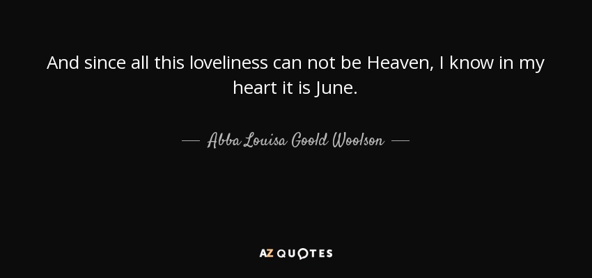 And since all this loveliness can not be Heaven, I know in my heart it is June. - Abba Louisa Goold Woolson