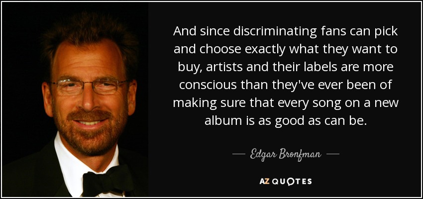 And since discriminating fans can pick and choose exactly what they want to buy, artists and their labels are more conscious than they've ever been of making sure that every song on a new album is as good as can be. - Edgar Bronfman, Jr.