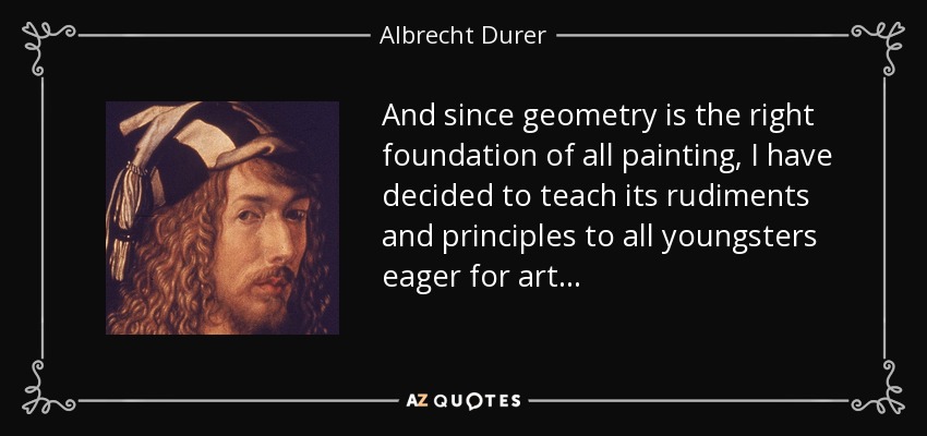 And since geometry is the right foundation of all painting, I have decided to teach its rudiments and principles to all youngsters eager for art. . . - Albrecht Durer