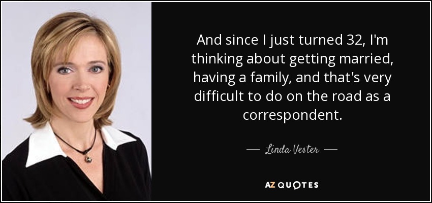 And since I just turned 32, I'm thinking about getting married, having a family, and that's very difficult to do on the road as a correspondent. - Linda Vester