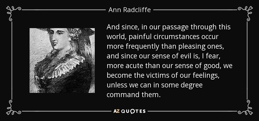 And since, in our passage through this world, painful circumstances occur more frequently than pleasing ones, and since our sense of evil is, I fear, more acute than our sense of good, we become the victims of our feelings, unless we can in some degree command them. - Ann Radcliffe
