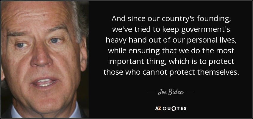 And since our country's founding, we've tried to keep government's heavy hand out of our personal lives, while ensuring that we do the most important thing, which is to protect those who cannot protect themselves. - Joe Biden