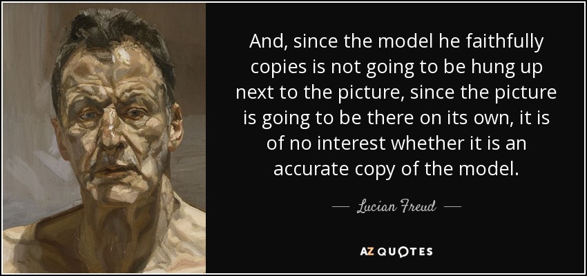 And, since the model he faithfully copies is not going to be hung up next to the picture, since the picture is going to be there on its own, it is of no interest whether it is an accurate copy of the model. - Lucian Freud
