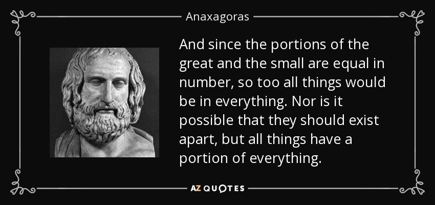 And since the portions of the great and the small are equal in number, so too all things would be in everything. Nor is it possible that they should exist apart, but all things have a portion of everything. - Anaxagoras