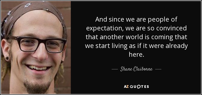 And since we are people of expectation, we are so convinced that another world is coming that we start living as if it were already here. - Shane Claiborne
