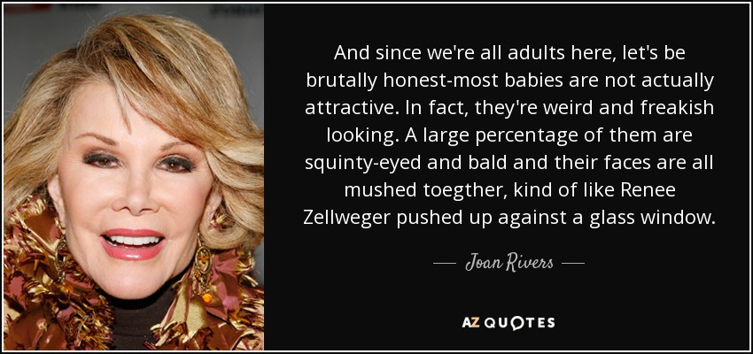And since we're all adults here, let's be brutally honest-most babies are not actually attractive. In fact, they're weird and freakish looking. A large percentage of them are squinty-eyed and bald and their faces are all mushed toegther, kind of like Renee Zellweger pushed up against a glass window. - Joan Rivers