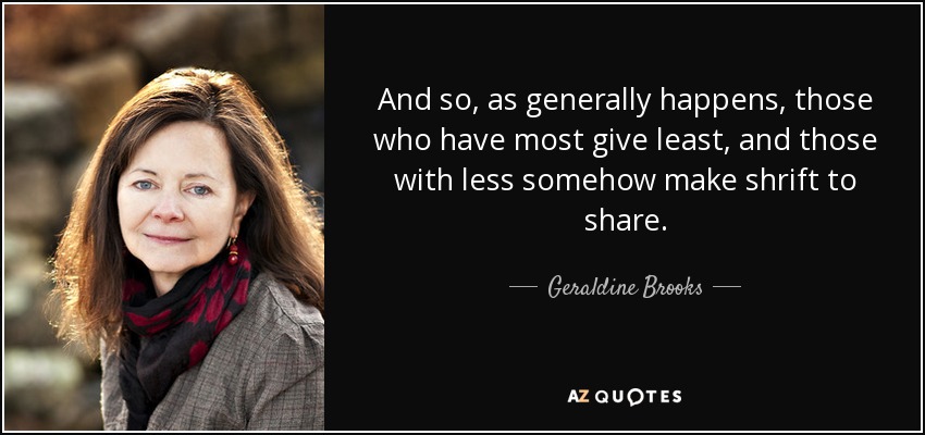 And so, as generally happens, those who have most give least, and those with less somehow make shrift to share. - Geraldine Brooks