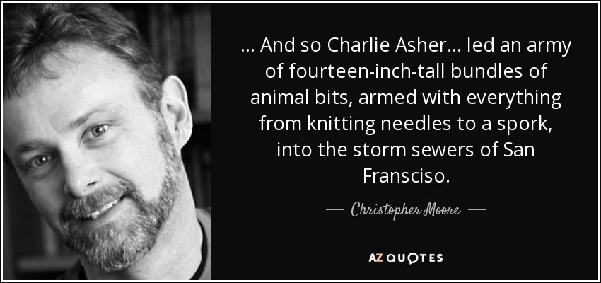 . . . And so Charlie Asher . . . led an army of fourteen-inch-tall bundles of animal bits, armed with everything from knitting needles to a spork, into the storm sewers of San Fransciso. - Christopher Moore