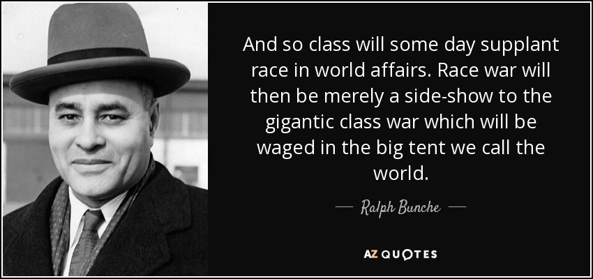And so class will some day supplant race in world affairs. Race war will then be merely a side-show to the gigantic class war which will be waged in the big tent we call the world. - Ralph Bunche