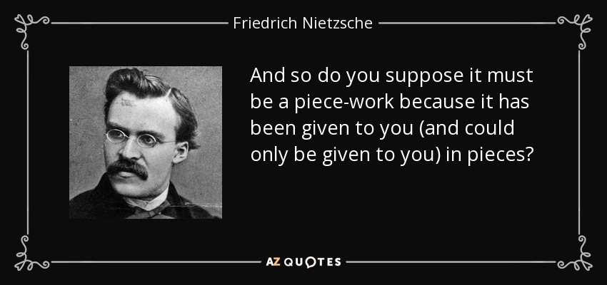 And so do you suppose it must be a piece-work because it has been given to you (and could only be given to you) in pieces? - Friedrich Nietzsche