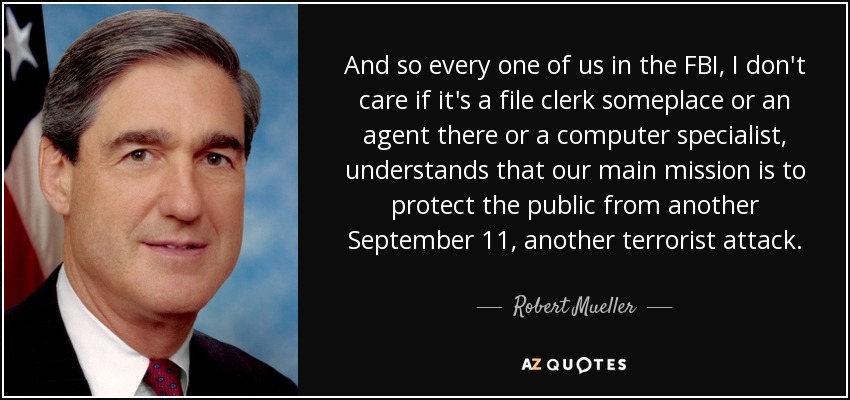 And so every one of us in the FBI, I don't care if it's a file clerk someplace or an agent there or a computer specialist, understands that our main mission is to protect the public from another September 11, another terrorist attack. - Robert Mueller