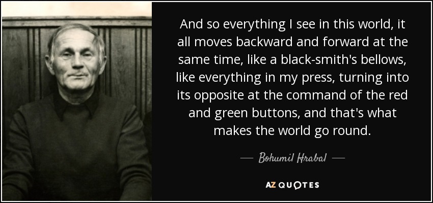 And so everything I see in this world, it all moves backward and forward at the same time, like a black-smith's bellows, like everything in my press, turning into its opposite at the command of the red and green buttons, and that's what makes the world go round. - Bohumil Hrabal