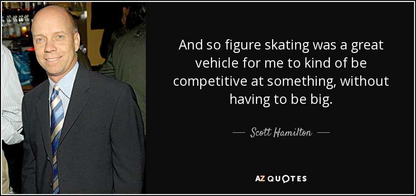 And so figure skating was a great vehicle for me to kind of be competitive at something, without having to be big. - Scott Hamilton