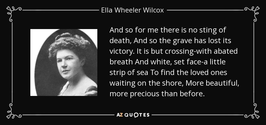 And so for me there is no sting of death, And so the grave has lost its victory. It is but crossing-with abated breath And white, set face-a little strip of sea To find the loved ones waiting on the shore, More beautiful, more precious than before. - Ella Wheeler Wilcox