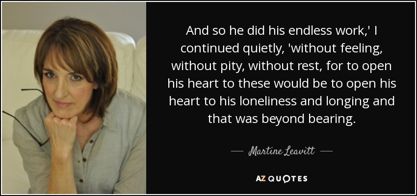 And so he did his endless work,' I continued quietly, 'without feeling, without pity, without rest, for to open his heart to these would be to open his heart to his loneliness and longing and that was beyond bearing. - Martine Leavitt