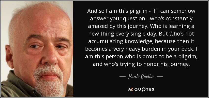 And so I am this pilgrim - if I can somehow answer your question - who's constantly amazed by this journey. Who is learning a new thing every single day. But who's not accumulating knowledge, because then it becomes a very heavy burden in your back. I am this person who is proud to be a pilgrim, and who's trying to honor his journey. - Paulo Coelho