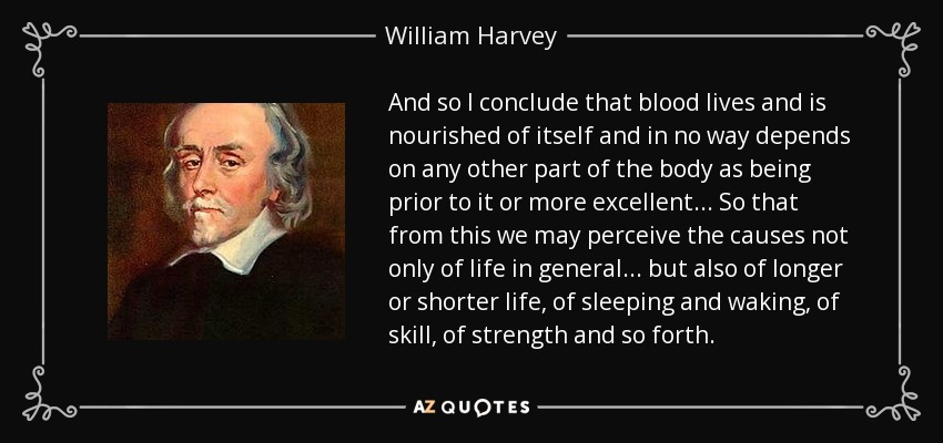 And so I conclude that blood lives and is nourished of itself and in no way depends on any other part of the body as being prior to it or more excellent... So that from this we may perceive the causes not only of life in general... but also of longer or shorter life, of sleeping and waking, of skill, of strength and so forth. - William Harvey