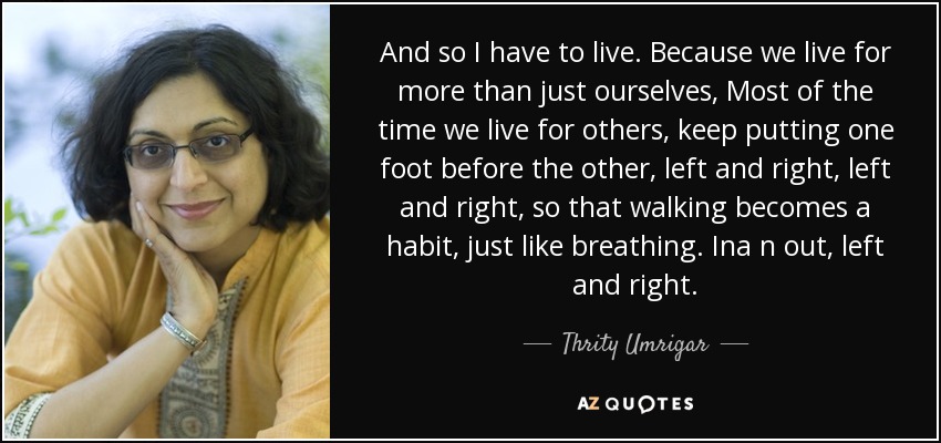 And so I have to live. Because we live for more than just ourselves, Most of the time we live for others, keep putting one foot before the other, left and right, left and right, so that walking becomes a habit, just like breathing. Ina n out, left and right. - Thrity Umrigar