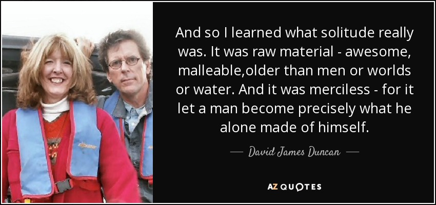 And so I learned what solitude really was. It was raw material - awesome, malleable,older than men or worlds or water. And it was merciless - for it let a man become precisely what he alone made of himself. - David James Duncan
