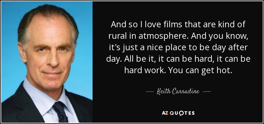 And so I love films that are kind of rural in atmosphere. And you know, it's just a nice place to be day after day. All be it, it can be hard, it can be hard work. You can get hot. - Keith Carradine