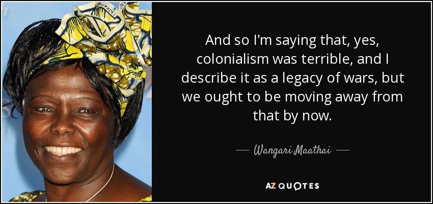 And so I'm saying that, yes, colonialism was terrible, and I describe it as a legacy of wars, but we ought to be moving away from that by now. - Wangari Maathai