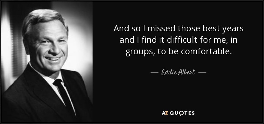 And so I missed those best years and I find it difficult for me, in groups, to be comfortable. - Eddie Albert