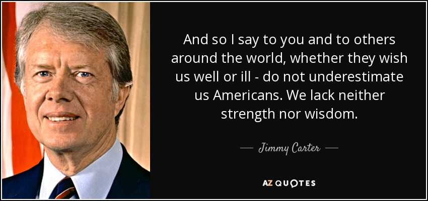 And so I say to you and to others around the world, whether they wish us well or ill - do not underestimate us Americans. We lack neither strength nor wisdom. - Jimmy Carter