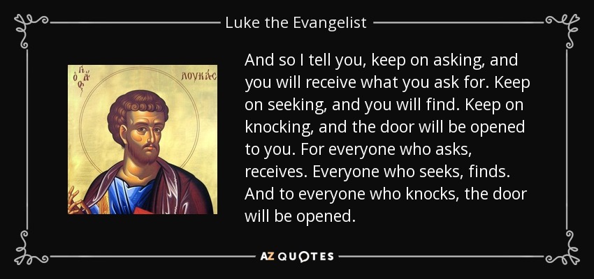 And so I tell you, keep on asking, and you will receive what you ask for. Keep on seeking, and you will find. Keep on knocking, and the door will be opened to you. For everyone who asks, receives. Everyone who seeks, finds. And to everyone who knocks, the door will be opened. - Luke the Evangelist