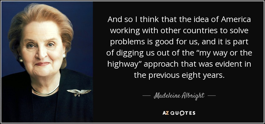 And so I think that the idea of America working with other countries to solve problems is good for us, and it is part of digging us out of the “my way or the highway” approach that was evident in the previous eight years. - Madeleine Albright