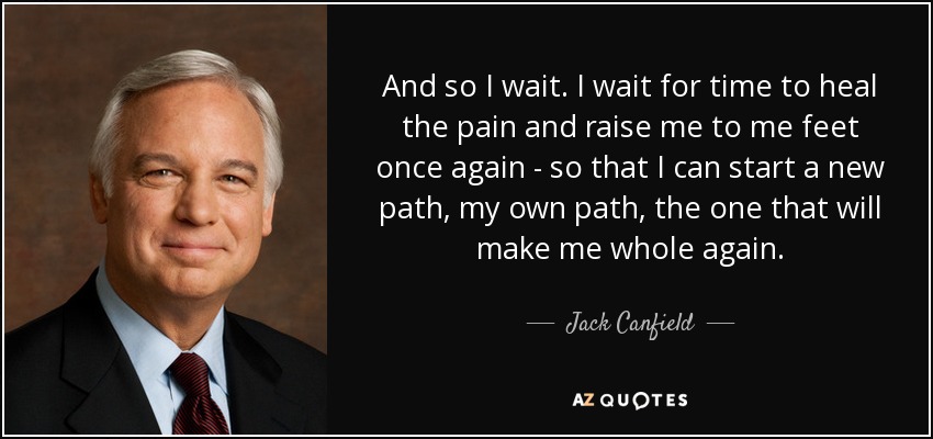 And so I wait. I wait for time to heal the pain and raise me to me feet once again - so that I can start a new path, my own path, the one that will make me whole again. - Jack Canfield