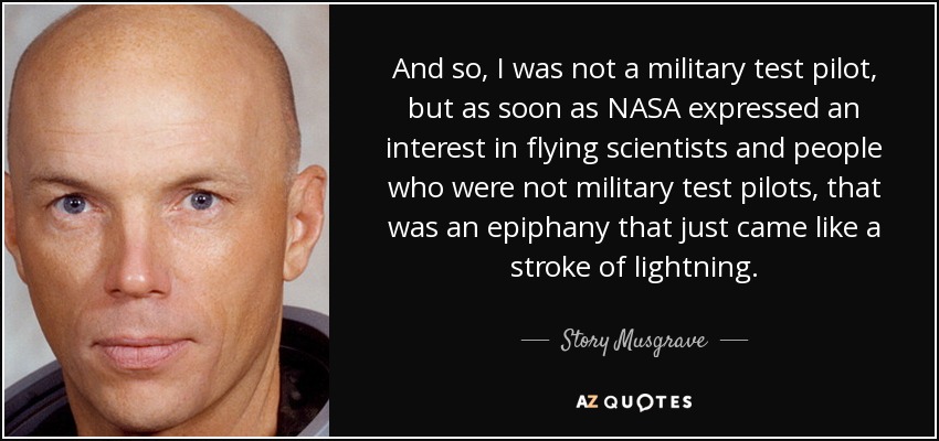 And so, I was not a military test pilot, but as soon as NASA expressed an interest in flying scientists and people who were not military test pilots, that was an epiphany that just came like a stroke of lightning. - Story Musgrave