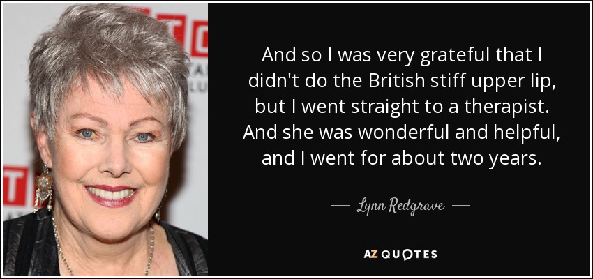 And so I was very grateful that I didn't do the British stiff upper lip, but I went straight to a therapist. And she was wonderful and helpful, and I went for about two years. - Lynn Redgrave