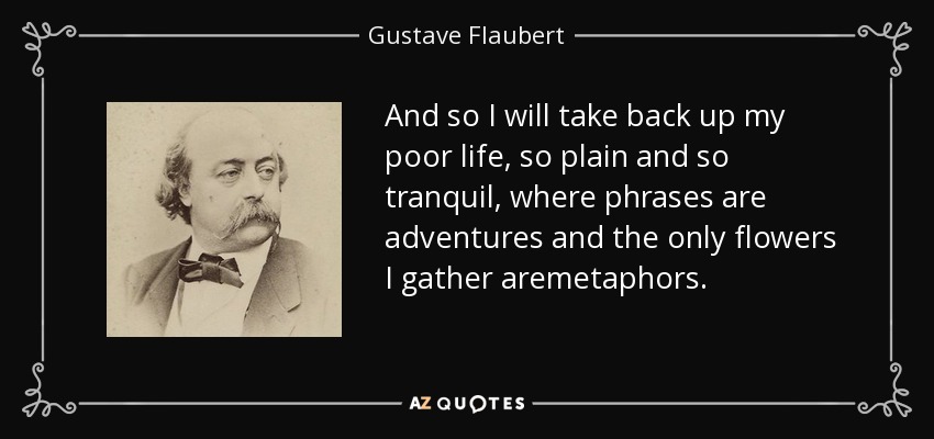 And so I will take back up my poor life, so plain and so tranquil, where phrases are adventures and the only flowers I gather aremetaphors. - Gustave Flaubert