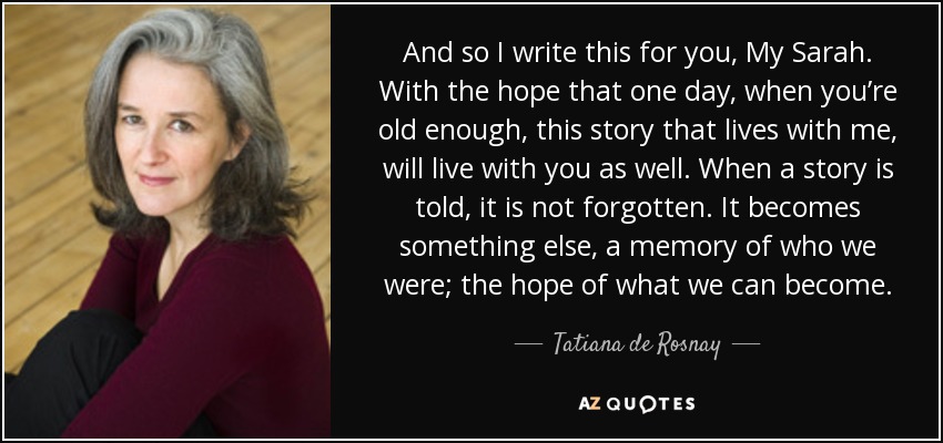 And so I write this for you, My Sarah. With the hope that one day, when you’re old enough, this story that lives with me, will live with you as well. When a story is told, it is not forgotten. It becomes something else, a memory of who we were; the hope of what we can become. - Tatiana de Rosnay