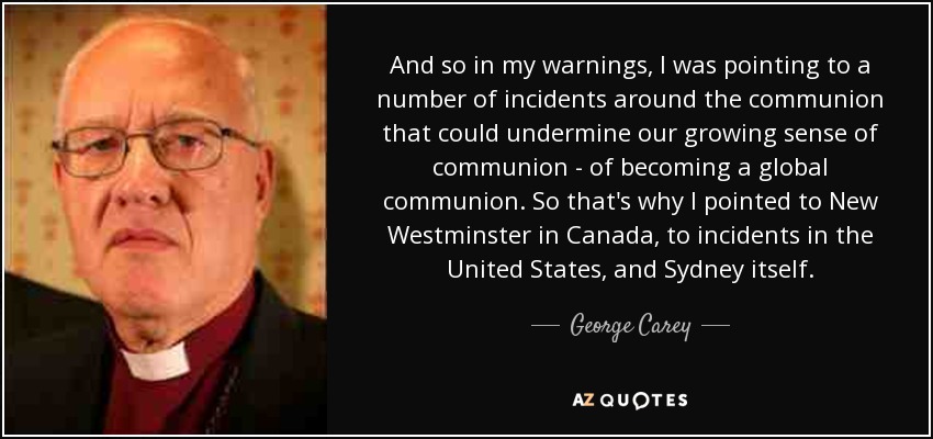 And so in my warnings, I was pointing to a number of incidents around the communion that could undermine our growing sense of communion - of becoming a global communion. So that's why I pointed to New Westminster in Canada, to incidents in the United States, and Sydney itself. - George Carey