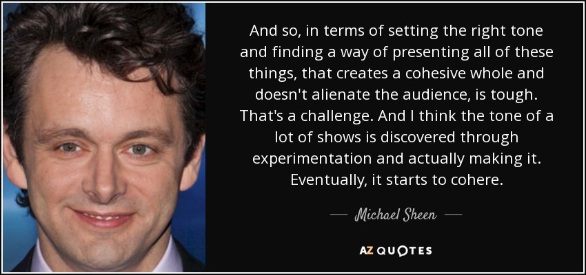 And so, in terms of setting the right tone and finding a way of presenting all of these things, that creates a cohesive whole and doesn't alienate the audience, is tough. That's a challenge. And I think the tone of a lot of shows is discovered through experimentation and actually making it. Eventually, it starts to cohere. - Michael Sheen