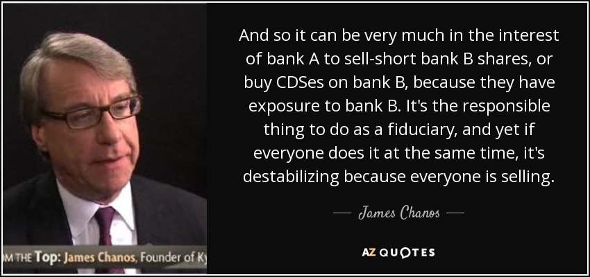 And so it can be very much in the interest of bank A to sell-short bank B shares, or buy CDSes on bank B, because they have exposure to bank B. It's the responsible thing to do as a fiduciary, and yet if everyone does it at the same time, it's destabilizing because everyone is selling. - James Chanos
