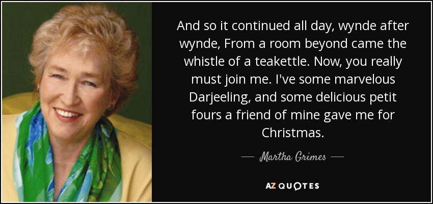 And so it continued all day, wynde after wynde, From a room beyond came the whistle of a teakettle. Now, you really must join me. I've some marvelous Darjeeling, and some delicious petit fours a friend of mine gave me for Christmas. - Martha Grimes