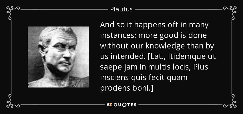 And so it happens oft in many instances; more good is done without our knowledge than by us intended. [Lat., Itidemque ut saepe jam in multis locis, Plus insciens quis fecit quam prodens boni.] - Plautus