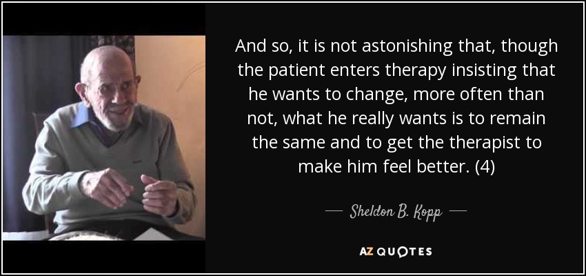 And so, it is not astonishing that, though the patient enters therapy insisting that he wants to change, more often than not, what he really wants is to remain the same and to get the therapist to make him feel better. (4) - Sheldon B. Kopp